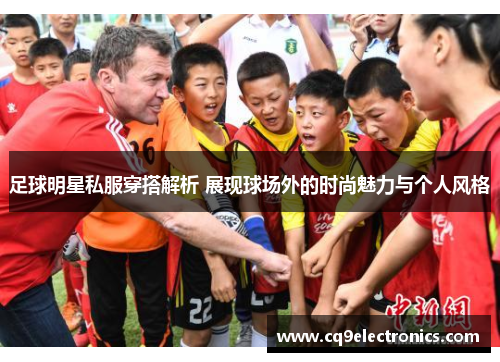 足球明星私服穿搭解析 展现球场外的时尚魅力与个人风格