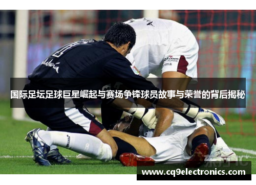国际足坛足球巨星崛起与赛场争锋球员故事与荣誉的背后揭秘